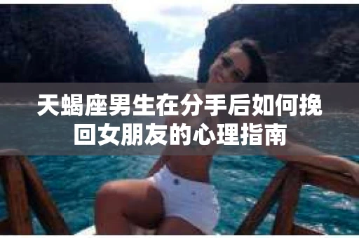 天蝎座男生在分手后如何挽回女朋友的心理指南