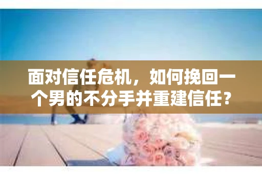 面对信任危机，如何挽回一个男的不分手并重建信任？