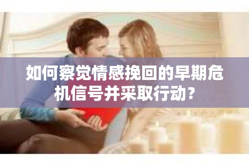 如何察觉情感挽回的早期危机信号并采取行动？