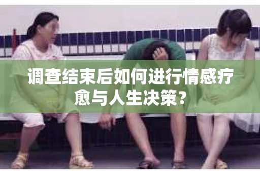 调查结束后如何进行情感疗愈与人生决策？