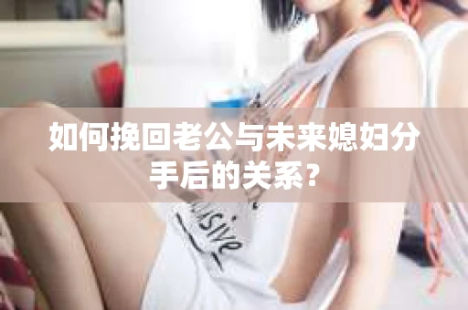 如何挽回老公与未来媳妇分手后的关系？