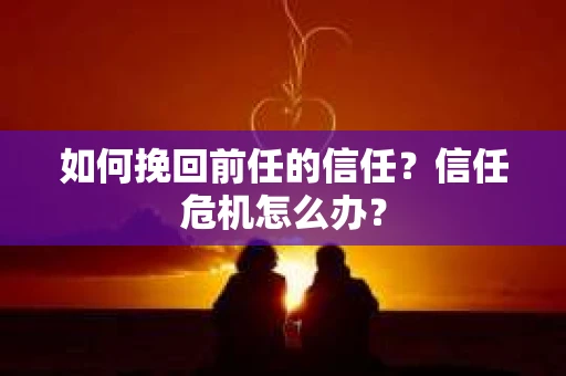 如何挽回前任的信任？信任危机怎么办？