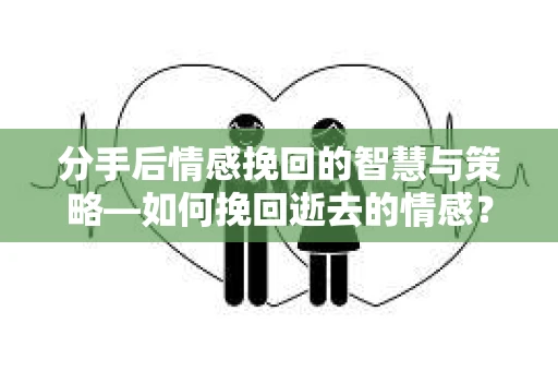 分手后情感挽回的智慧与策略—如何挽回逝去的情感？