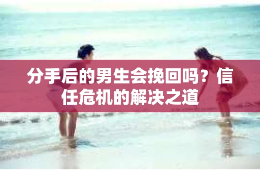 分手后的男生会挽回吗？信任危机的解决之道