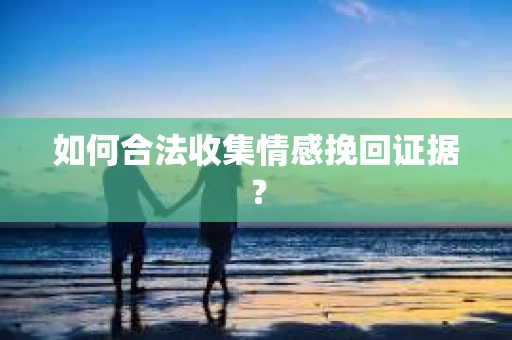 如何合法收集情感挽回证据？
