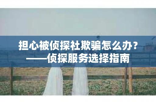 担心被侦探社欺骗怎么办？——侦探服务选择指南